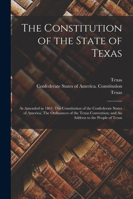 The Constitution of the State of Texas: as Amended in 1861; The Constitution of the Confederate States of America; The Ordinances of the Texas Convent by Texas