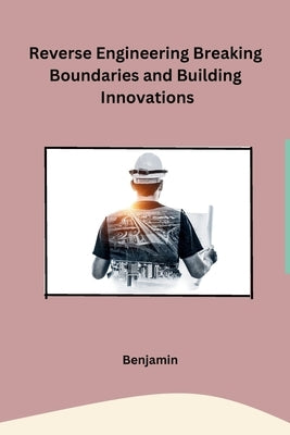 Reverse Engineering Breaking Boundaries and Building Innovations by Benjamin