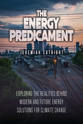 The Energy Predicament: Exploring The Realities Behind Modern and Future Energy Solutions for Climate Change by Cutright, Jeremiah