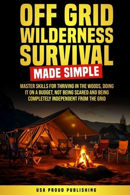 Off Grid Wilderness Survival Made Simple: Master Skills For Thriving In The Woods, Doing It On A Budget, Not Being Scared And Being Completely Indepen by USA Proud Publishing