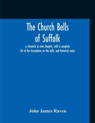 The Church Bells Of Suffolk; A Chronicle In Nine Chapters, With A Complete List Of The Inscriptions On The Bells, And Historical Notes by Raven, John James