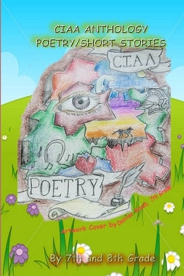 Ciaa Anthology, Poetry and Short Stories by Of Ciaa, 7th and 8th Graders