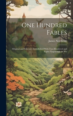 One Hundred Fables: Original and Selected. Embellished With Two Hundered and Eighty Engravings on Wo by Northcote, James