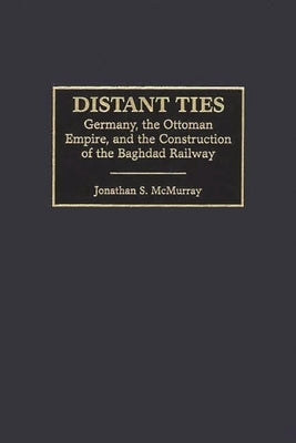 Distant Ties: Germany, the Ottoman Empire, and the Construction of the Baghdad Railway by McMurray, Jonathan S.