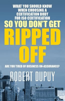 What You Should Know When Choosing A Certification Body For ISO Certification So You Don't Get Ripped Off: Are You Tired of Business Un-assurance? by Dupuy, Robert