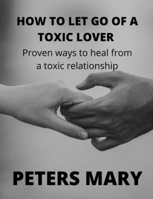 How To Let Go Of A Toxic Lover: Proven ways to heal from a toxic relationship by Mary, Peters