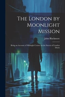 The London by Moonlight Mission: Being an Account of Midnight Cruises on the Streets of London Durin by Blackmore, John