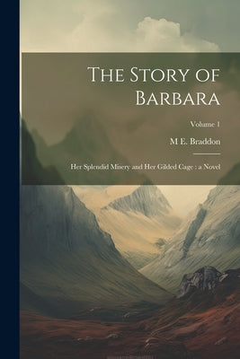 The Story of Barbara: Her Splendid Misery and Her Gilded Cage: a Novel; Volume 1 by Braddon, M. E. 1837-1915