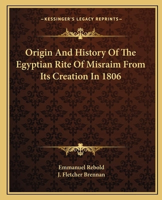 Origin And History Of The Egyptian Rite Of Misraim From Its Creation In 1806 by Rebold, Emmanuel