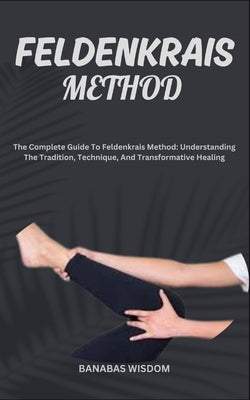 Feldenkrais Method: The Complete Guide To Feldenkrais Method: Understanding The Tradition, Technique, And Transformative Healing by Wisdom, Banabas