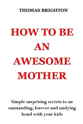 How to Be an Awesome Mother: Simple surprising secrets to an outstanding, forever and undying bond with your kids. No more pain, no more shouting, by Brighton, Thomas