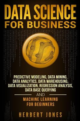 Data Science for Business: Predictive Modeling, Data Mining, Data Analytics, Data Warehousing, Data Visualization, Regression Analysis, Database by Jones, Herbert