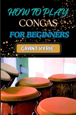 How to Play Congas for Beginners: Step-By-Step Techniques, Rhythms, And Drumming Patterns For Absolute Starters by Kyrie, Grant