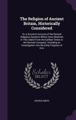 The Religion of Ancient Britain, Historically Considered: Or, a Succinct Account of the Several Religious Systems Which Have Obtained in This Island F by Smith, George