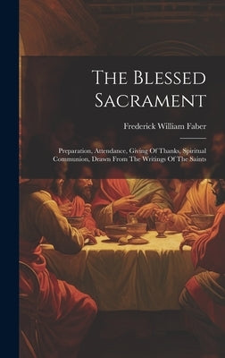 The Blessed Sacrament: Preparation, Attendance, Giving Of Thanks, Spiritual Communion, Drawn From The Writings Of The Saints by Faber, Frederick William