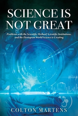 Science is Not Great: Problems with the Scientific Method, Scientific Institutions, and the Dystopian World Science is Creating by Martens, Colton