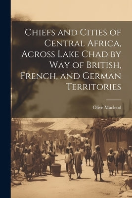 Chiefs and Cities of Central Africa, Across Lake Chad by way of British, French, and German Territories by MacLeod, Olive