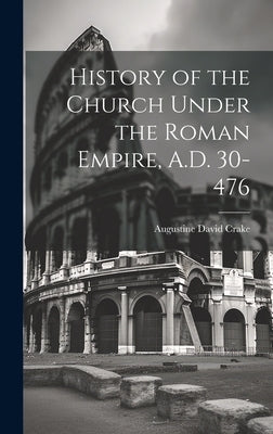 History of the Church Under the Roman Empire, A.D. 30-476 by Crake, Augustine David