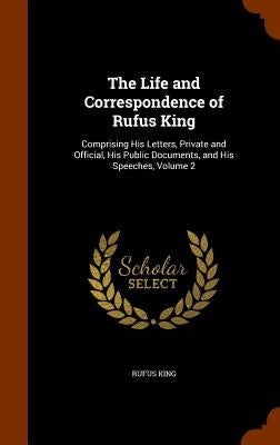 The Life and Correspondence of Rufus King: Comprising His Letters, Private and Official, His Public Documents, and His Speeches, Volume 2 by King, Rufus