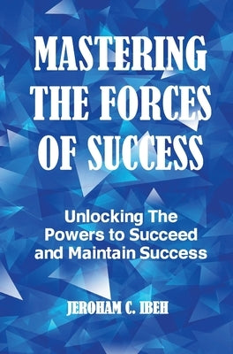 Mastering the Forces of Success: Unlocking The Powers to Succeed and Maintain Success by Ibeh, Jeroham C.