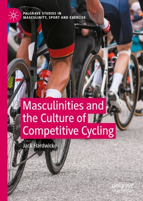 Masculinities and the Culture of Competitive Cycling by Hardwicke, Jack