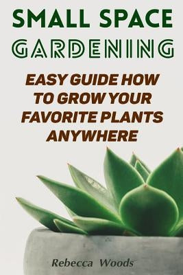 Small Space Gardening: Easy Guide How To Grow Your Favorite Plants Anywhere by Woods, Rebecca