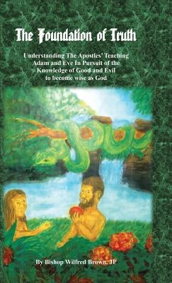 The Foundation of Truth: Understanding the Apostles' Teaching Adam and Eve in Pursuit of the Knowledge of Good and Evil to Become Wise as God by Brown, Jp Bishop Wilfred M.