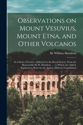 Observations on Mount Vesuvius, Mount Etna, and Other Volcanos: In a Series of Letters, Addressed to the Royal Society, From the Honourable Sir W. Ham by Hamilton, William