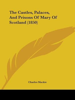 The Castles, Palaces, And Prisons Of Mary Of Scotland (1850) by MacKie, Charles