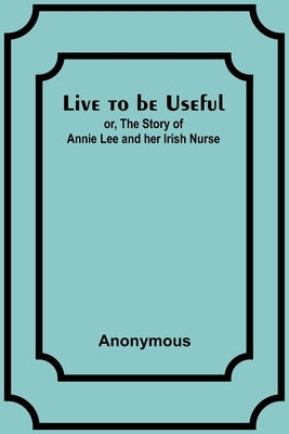 Live to be Useful: or, The Story of Annie Lee and her Irish Nurse by Anonymous