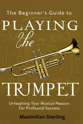 The Beginner's Guide to Playing the Trumpet: Unleashing Your Musical Passion for Profound Success by Sterling, Maximilian