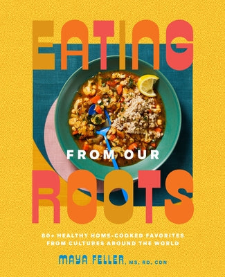 Eating from Our Roots: 80+ Healthy Home-Cooked Favorites from Cultures Around the World: A Cookbook by Feller, Maya