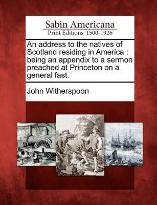 An Address to the Natives of Scotland Residing in America: Being an Appendix to a Sermon Preached at Princeton on a General Fast. by Witherspoon, John