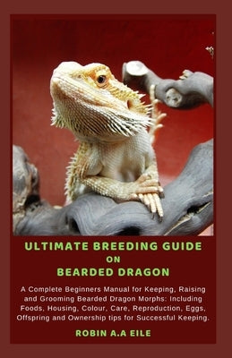 Ultimate Breeding Guide on Bearded Dragon: A Complete Beginners Manual for Keeping, Raising and Grooming Bearded Dragon Morphs: Including Foods, Housi by Eile, Robin A. a.