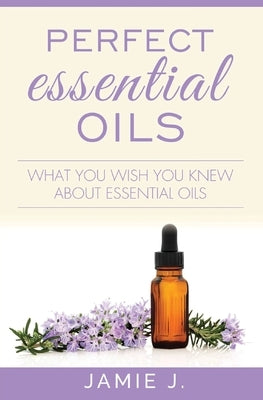 Perfect Essential Oils: What You Wish You Knew About Essential Oils by J, Jamie