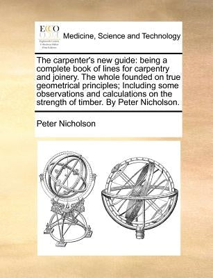 The Carpenter's New Guide: Being a Complete Book of Lines for Carpentry and Joinery. the Whole Founded on True Geometrical Principles; Including by Nicholson, Peter