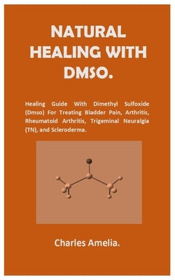 Natural healing with DMSO.: Healing Guide With Dimethyl Sulfoxide (DMSO) For Treating Bladder Pain, Arthritis, Rheumatoid Arthritis, Trigeminal Ne by Amelia, Charles