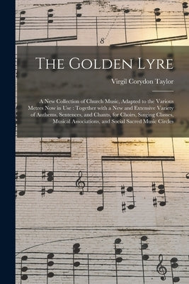 The Golden Lyre: a New Collection of Church Music, Adapted to the Various Metres Now in Use: Together With a New and Extensive Variety by Taylor, Virgil Corydon 1817-1891