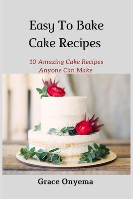 Easy To Bake Cake Recipes: 10 Amazing Cake Recipes Anyone Can Make by Onyema, Grace