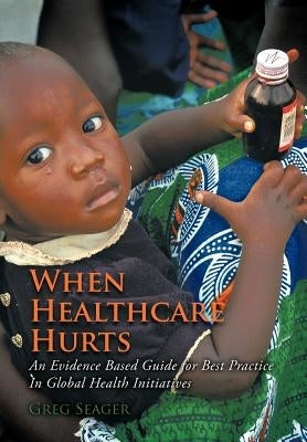 When Healthcare Hurts: An Evidence Based Guide for Best Practices In Global Health Initiatives by Seager, Greg