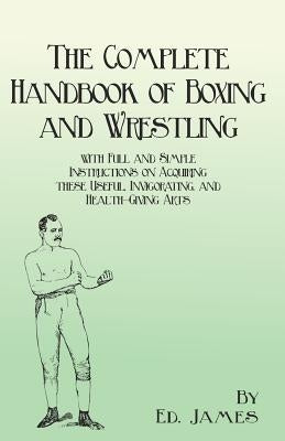 The Complete Handbook of Boxing and Wrestling with Full and Simple Instructions on Acquiring these Useful, Invigorating, and Health-Giving Arts by James, Ed