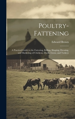 Poultry-fattening: A Practical Guide to the Fattening, Killing, Shaping, Dressing, and Marketing of Chickens, Ducks, Geese, and Turkeys by Brown, Edward