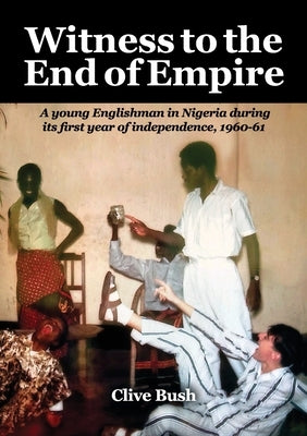 Witness to the End of Empire: A young Englishman in Nigeria during its first year of independence, 1960-61 by Bush, Clive