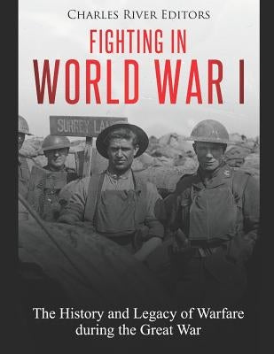 Fighting in World War I: The History and Legacy of Warfare During the Great War by Charles River Editors