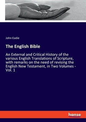 The English Bible: An External and Critical History of the various English Translations of Scripture, with remarks on the need of revisin by Eadie, John