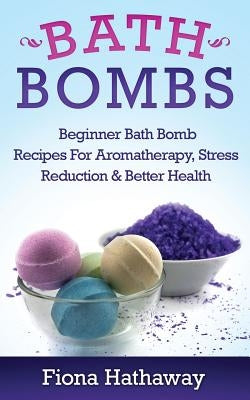 Bath Bombs: Beginner Bath Bomb Recipes for Aromatherapy, Stress Teduction & Better Health by Hathaway, Fiona