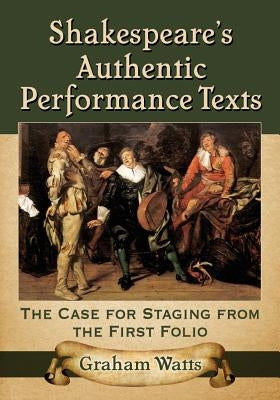 Shakespeare's Authentic Performance Texts: The Case for Staging from the First Folio by Watts, Graham