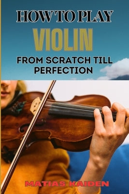 How to Play Violin from Scratch Till Perfection: Beginner Basics To Advanced Techniques, Mastering Skills, Practice Tips, And Mastering Your Performan by Kaiden, Matias