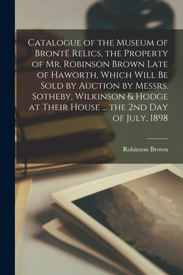 Catalogue of the Museum of Brontë Relics, the Property of Mr. Robinson Brown Late of Haworth, Which Will Be Sold by Auction by Messrs. Sotheby, Wilkin by Brown, Robinson