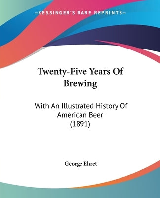 Twenty-Five Years Of Brewing: With An Illustrated History Of American Beer (1891) by Ehret, George